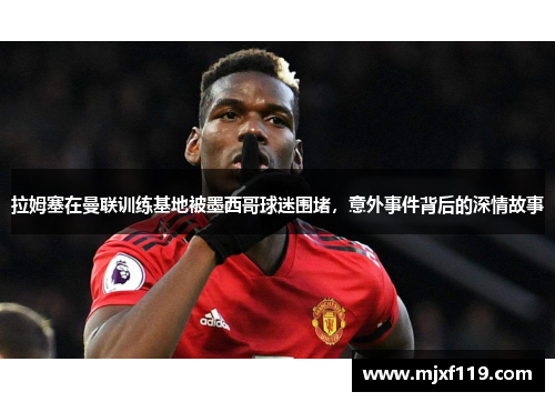 拉姆塞在曼联训练基地被墨西哥球迷围堵，意外事件背后的深情故事