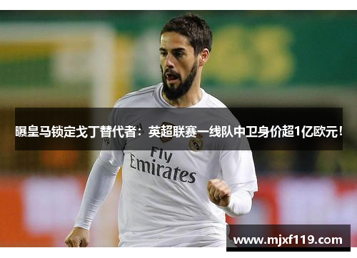 曝皇马锁定戈丁替代者：英超联赛一线队中卫身价超1亿欧元！