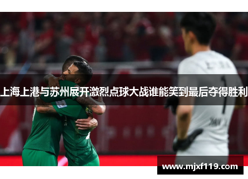 上海上港与苏州展开激烈点球大战谁能笑到最后夺得胜利